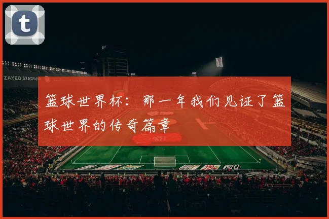 篮球世界杯：那一年我们见证了篮球世界的传奇篇章