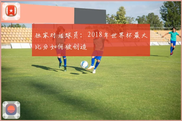独家对话球员：2018年世界杯最大比分如何被创造