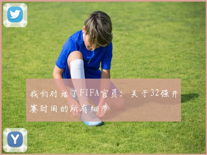 我们对话了FIFA官员：关于32强开赛时间的所有细节