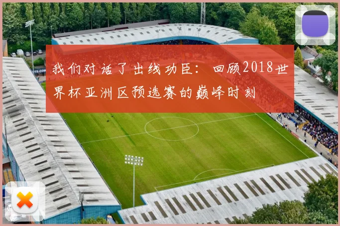 我们对话了出线功臣：回顾2018世界杯亚洲区预选赛的巅峰时刻