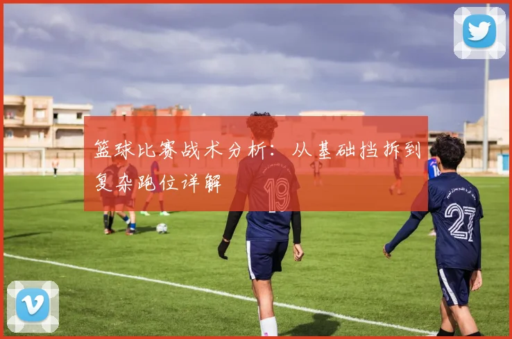 篮球比赛战术分析：从基础挡拆到复杂跑位详解