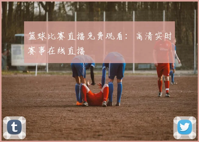 篮球比赛直播免费观看：高清实时赛事在线直播