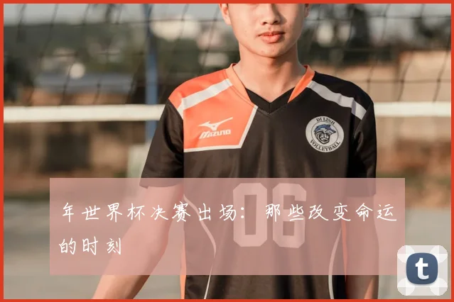 年世界杯决赛出场：那些改变命运的时刻
