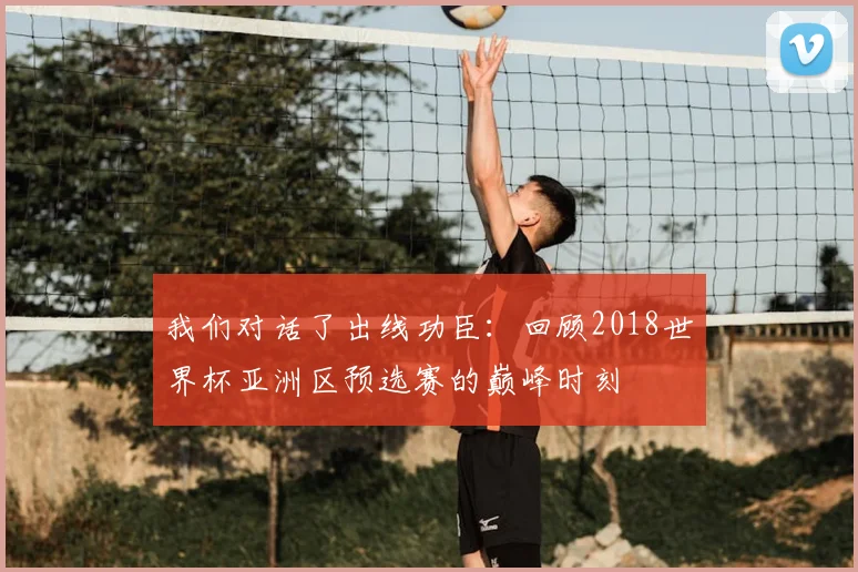 我们对话了出线功臣：回顾2018世界杯亚洲区预选赛的巅峰时刻