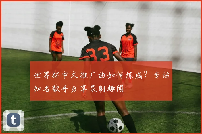 世界杯中文推广曲如何炼成?专访知名歌手分享录制趣闻