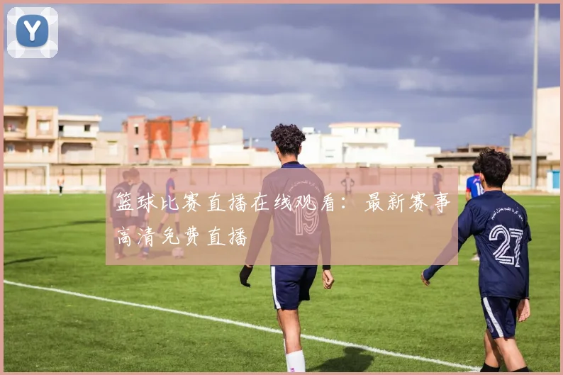 篮球比赛直播在线观看：最新赛事高清免费直播