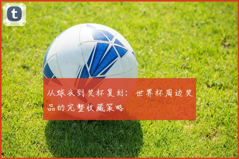 从球衣到奖杯复刻：世界杯周边奖品的完整收藏策略