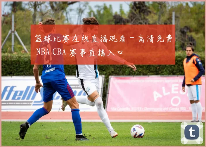 篮球比赛在线直播观看 - 高清免费 NBA CBA 赛事直播入口