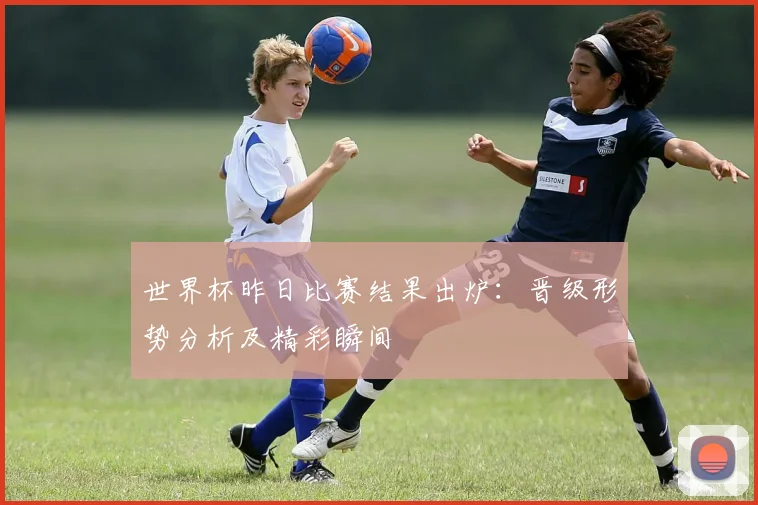 世界杯昨日比赛结果出炉：晋级形势分析及精彩瞬间