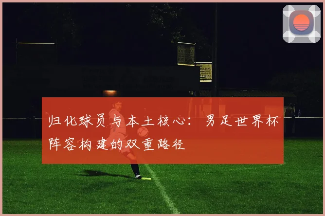 归化球员与本土核心：男足世界杯阵容构建的双重路径