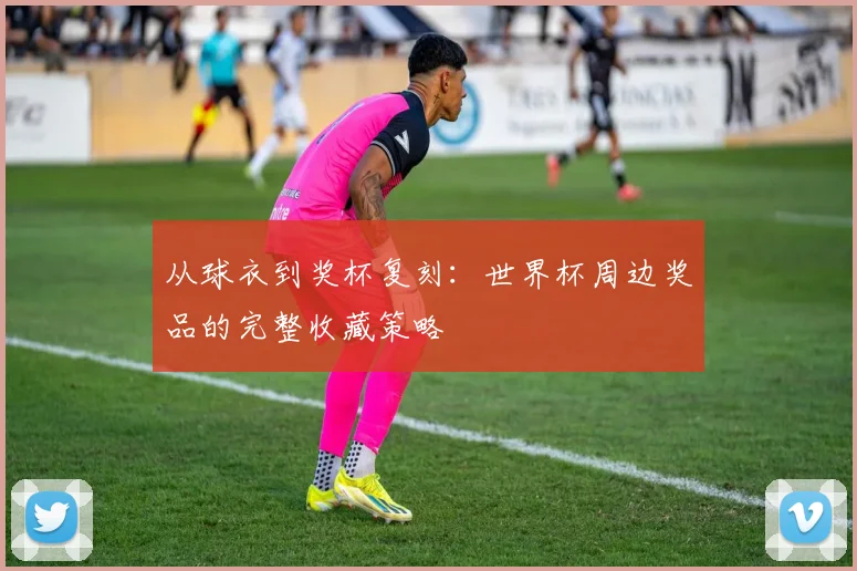 从球衣到奖杯复刻:世界杯周边奖品的完整收藏策略