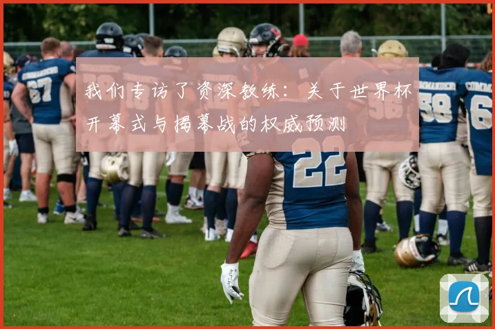 我们专访了资深教练:关于世界杯开幕式与揭幕战的权威预测